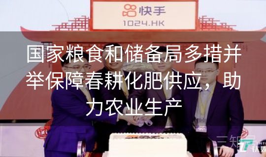 国家粮食和储备局多措并举保障春耕化肥供应，助力农业生产