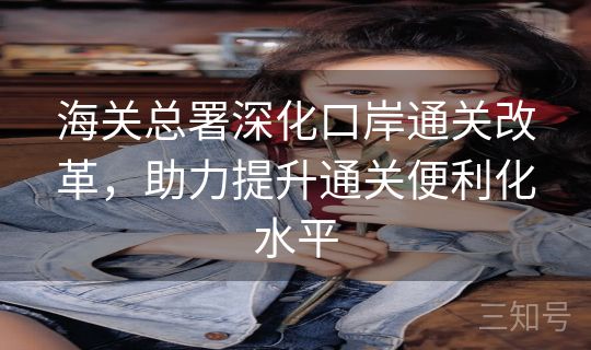 海关总署深化口岸通关改革，助力提升通关便利化水平