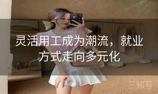 灵活用工成为潮流,就业方式走向多元化 灵活用工成为潮流,就业方式走向多元化