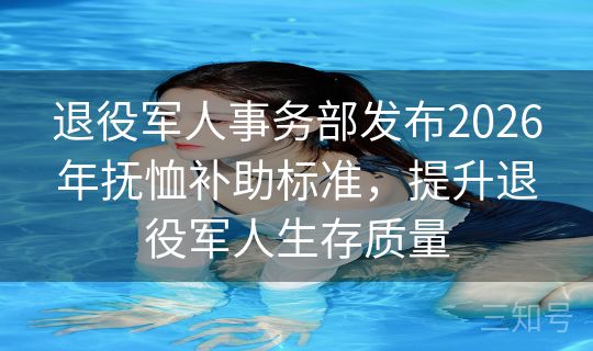 退役军人事务部发布2026年抚恤补助标准,提升退役军人生存质量 退役军人事务部发布2026年抚恤补助标准,提升退役军人生存质量