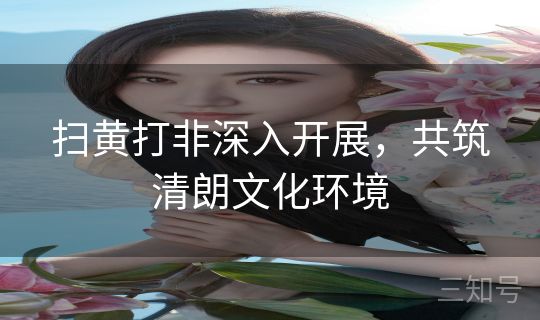 扫黄打非深入开展,共筑清朗文化环境 扫黄打非深入开展,共筑清朗文化环境