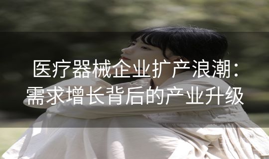 医疗器械企业扩产浪潮:需求增长背后的产业升级 医疗器械企业扩产浪潮:需求增长背后的产业升级