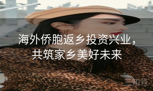 海外侨胞返乡投资兴业，共筑家乡美好未来