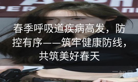春季呼吸道疾病高发，防控有序——筑牢健康防线，共筑美好春天