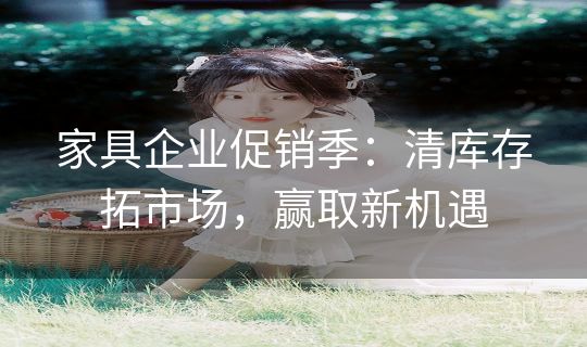 家具企业促销季：清库存拓市场，赢取新机遇