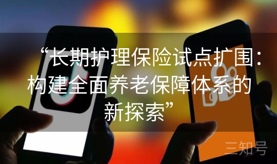 “长期护理保险试点扩围:构建全面养老保障体系的新探索” “长期护理保险试点扩围:构建全面养老保障体系的新探索”
