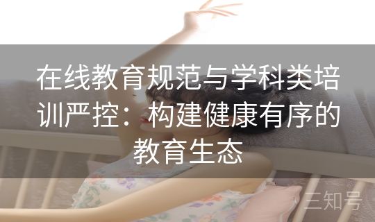 在线教育规范与学科类培训严控：构建健康有序的教育生态