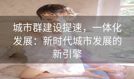 城市群建设提速,一体化发展:新时代城市发展的新引擎 城市群建设提速,一体化发展:新时代城市发展的新引擎