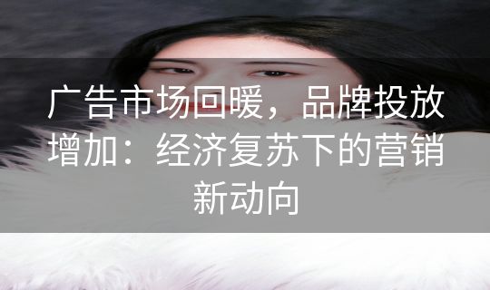 广告市场回暖，品牌投放增加：经济复苏下的营销新动向