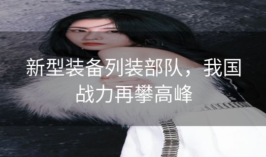 新型装备列装部队，我国战力再攀高峰