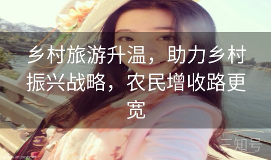 乡村旅游升温，助力乡村振兴战略，农民增收路更宽