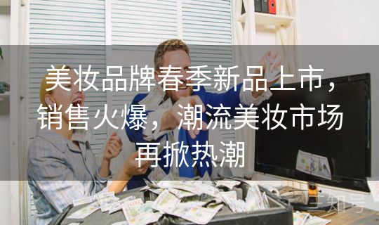 美妆品牌春季新品上市,销售火爆,潮流美妆市场再掀热潮 美妆品牌春季新品上市,销售火爆,潮流美妆市场再掀热潮