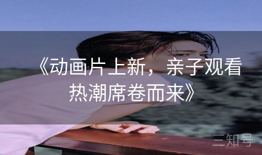 《动画片上新，亲子观看热潮席卷而来》