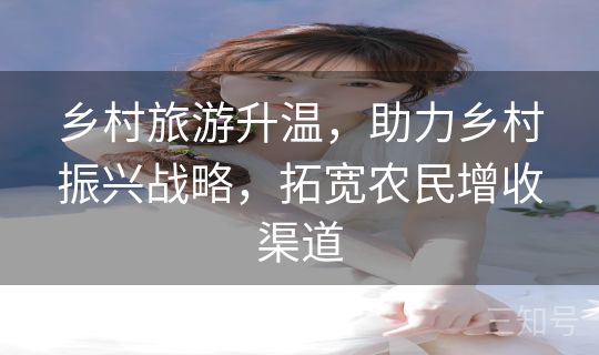 乡村旅游升温，助力乡村振兴战略，拓宽农民增收渠道