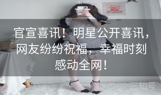 官宣喜讯！明星公开喜讯，网友纷纷祝福，幸福时刻感动全网！