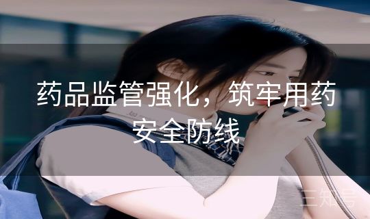 药品监管强化，筑牢用药安全防线
