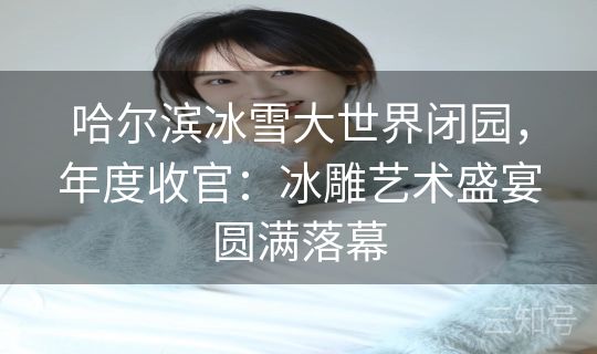 哈尔滨冰雪大世界闭园，年度收官：冰雕艺术盛宴圆满落幕