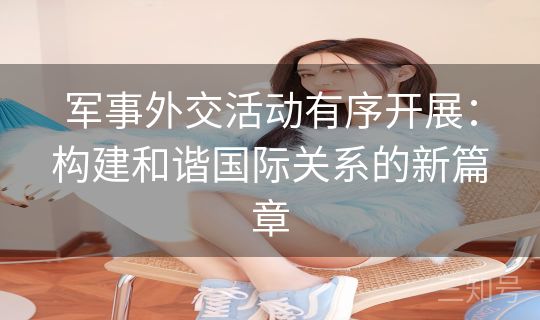 军事外交活动有序开展:构建和谐国际关系的新篇章 军事外交活动有序开展:构建和谐国际关系的新篇章