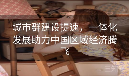 城市群建设提速，一体化发展助力中国区域经济腾飞