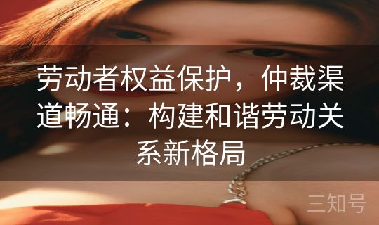 劳动者权益保护，仲裁渠道畅通：构建和谐劳动关系新格局