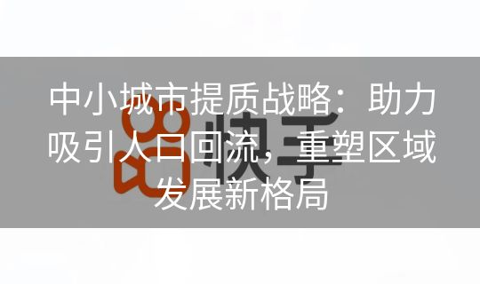中小城市提质战略：助力吸引人口回流，重塑区域发展新格局