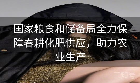 国家粮食和储备局全力保障春耕化肥供应，助力农业生产