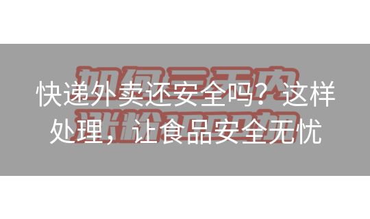 快递外卖还安全吗?这样处理,让食品安全无忧 快递外卖还安全吗?这样处理,让食品安全无忧