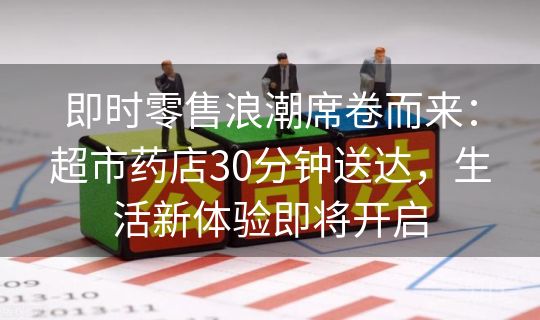 即时零售浪潮席卷而来：超市药店30分钟送达，生活新体验即将开启