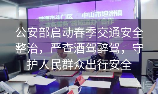 公安部启动春季交通安全整治，严查酒驾醉驾，守护人民群众出行安全