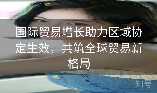 国际贸易增长助力区域协定生效，共筑全球贸易新格局
