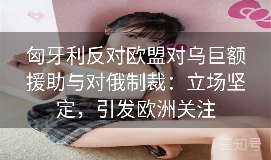 匈牙利反对欧盟对乌巨额援助与对俄制裁：立场坚定，引发欧洲关注