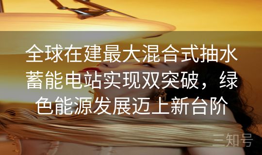 全球在建最大混合式抽水蓄能电站实现双突破，绿色能源发展迈上新台阶