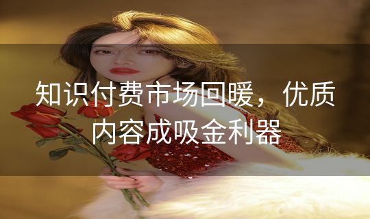 知识付费市场回暖,优质内容成吸金利器 知识付费市场回暖,优质内容成吸金利器
