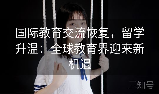 国际教育交流恢复，留学升温：全球教育界迎来新机遇