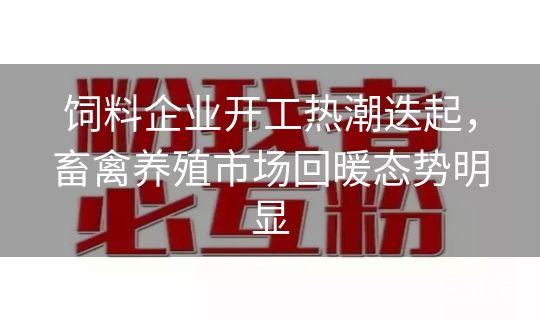 饲料企业开工热潮迭起，畜禽养殖市场回暖态势明显