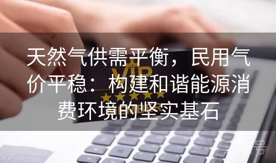 天然气供需平衡,民用气价平稳:构建和谐能源消费环境的坚实基石 天然气供需平衡,民用气价平稳:构建和谐能源消费环境的坚实基石