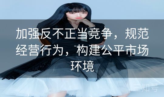 加强反不正当竞争，规范经营行为，构建公平市场环境