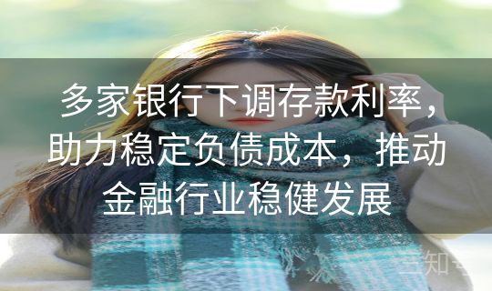 多家银行下调存款利率，助力稳定负债成本，推动金融行业稳健发展