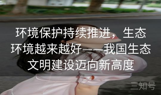 环境保护持续推进，生态环境越来越好——我国生态文明建设迈向新高度