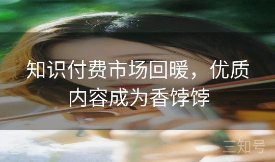 知识付费市场回暖,优质内容成为香饽饽 知识付费市场回暖,优质内容成为香饽饽