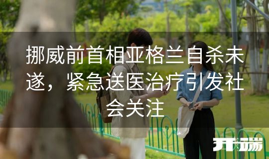 挪威前首相亚格兰自杀未遂，紧急送医治疗引发社会关注