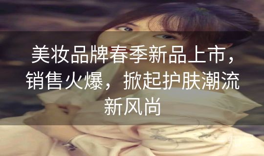 美妆品牌春季新品上市,销售火爆,掀起护肤潮流新风尚 美妆品牌春季新品上市,销售火爆,掀起护肤潮流新风尚