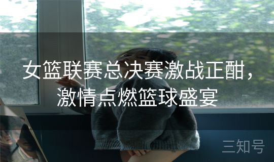 女篮联赛总决赛激战正酣，激情点燃篮球盛宴