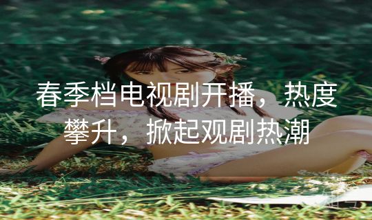 春季档电视剧开播,热度攀升,掀起观剧热潮 春季档电视剧开播,热度攀升,掀起观剧热潮