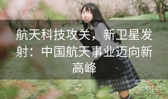 航天科技攻关，新卫星发射：中国航天事业迈向新高峰