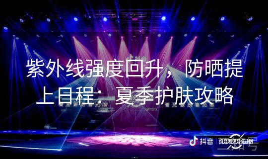 紫外线强度回升，防晒提上日程：夏季护肤攻略