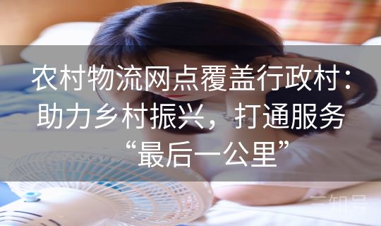 农村物流网点覆盖行政村：助力乡村振兴，打通服务“最后一公里”