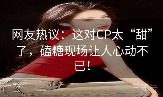 网友热议：这对CP太“甜”了，磕糖现场让人心动不已！